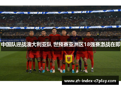 中国队迎战澳大利亚队 世预赛亚洲区18强赛激战在即 中国队迎战澳大利亚队 世预赛亚洲区18强赛激战在即