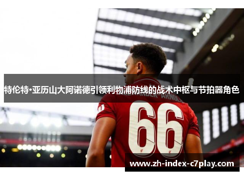 特伦特·亚历山大阿诺德引领利物浦防线的战术中枢与节拍器角色
